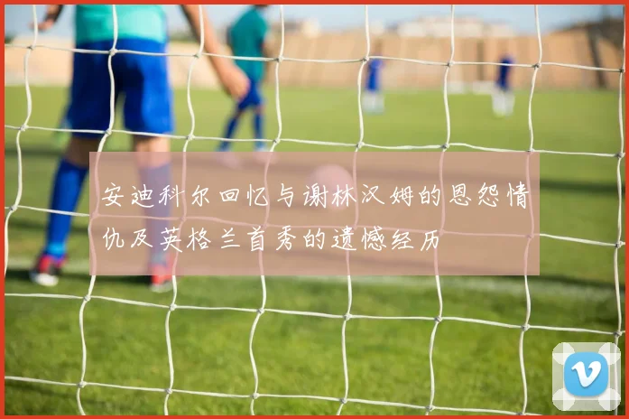 安迪科尔回忆与谢林汉姆的恩怨情仇及英格兰首秀的遗憾经历