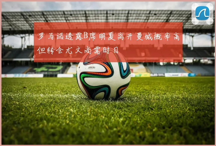 罗马诺透露B席明夏离开曼城概率高但转会尤文尚需时日