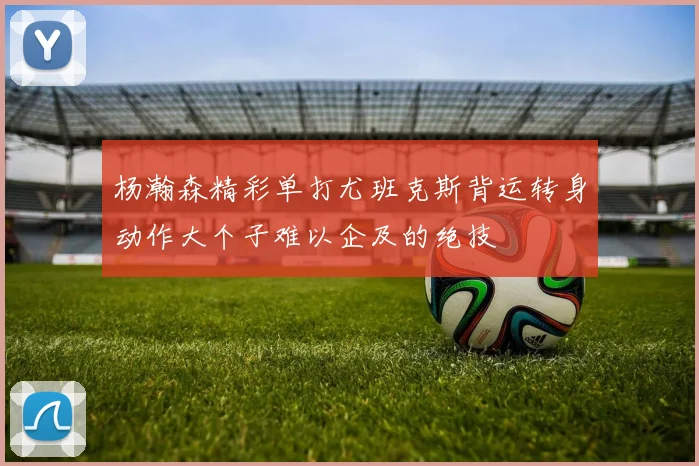 杨瀚森精彩单打尤班克斯背运转身动作大个子难以企及的绝技