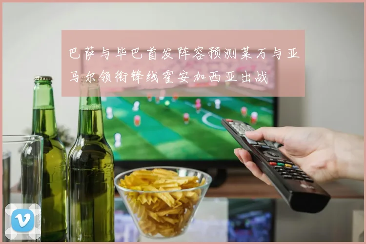 巴萨与毕巴首发阵容预测莱万与亚马尔领衔锋线霍安加西亚出战