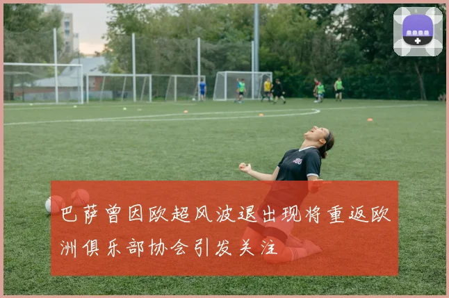 巴萨曾因欧超风波退出现将重返欧洲俱乐部协会引发关注
