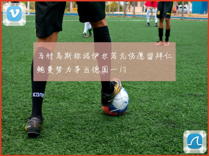马特乌斯称诺伊尔若无伤愿留拜仁鲍曼努力争当德国一门