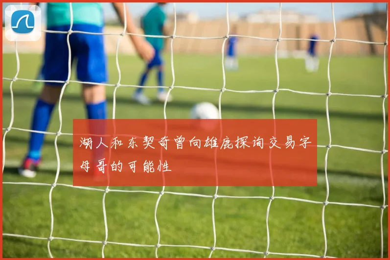 湖人和东契奇曾向雄鹿探询交易字母哥的可能性