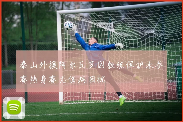 泰山外援阿尔瓦罗因教练保护未参赛热身赛无伤病困扰