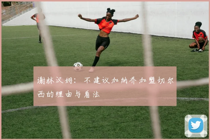 谢林汉姆：不建议加纳乔加盟切尔西的理由与看法