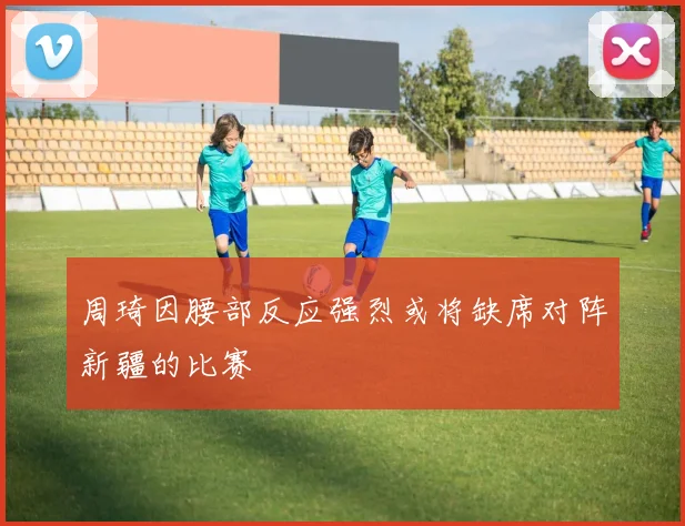 周琦因腰部反应强烈或将缺席对阵新疆的比赛
