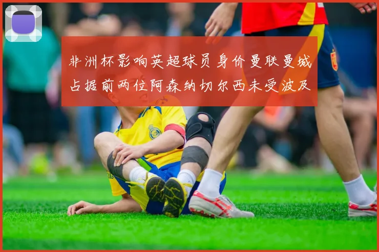非洲杯影响英超球员身价曼联曼城占据前两位阿森纳切尔西未受波及