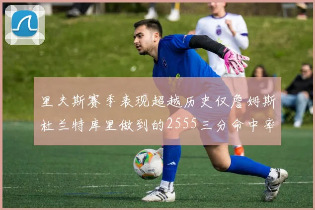 里夫斯赛季表现超越历史仅詹姆斯杜兰特库里做到的2555三分命中率50成就