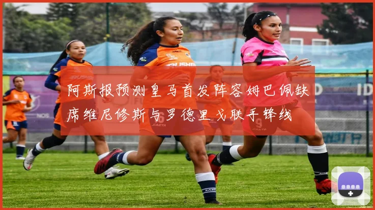 阿斯报预测皇马首发阵容姆巴佩缺席维尼修斯与罗德里戈联手锋线