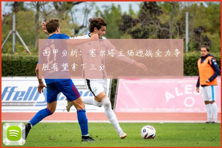 西甲分析：塞尔塔主场迎战全力争胜有望拿下三分