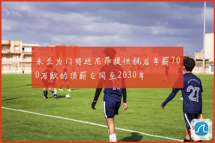米兰为门将迈尼昂提供税后年薪700万欧的顶薪合同至2030年