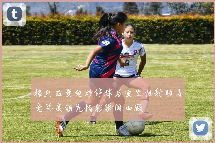 格列兹曼绝妙停球后凌空抽射助马竞再度领先精彩瞬间回顾
