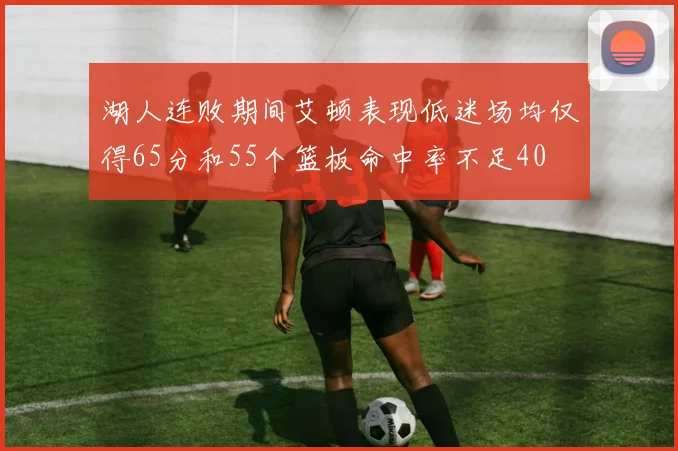 湖人连败期间艾顿表现低迷场均仅得65分和55个篮板命中率不足40