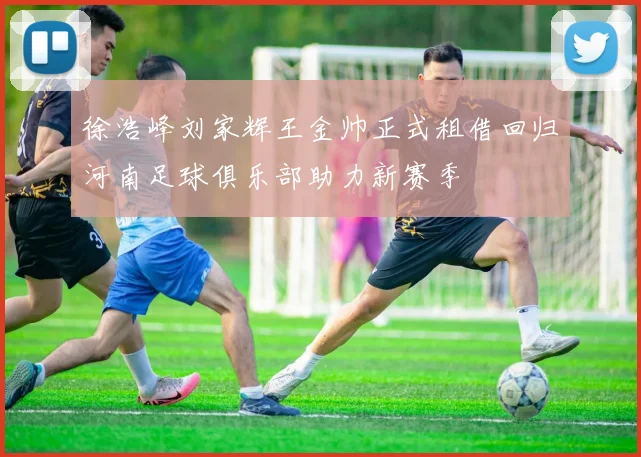 徐浩峰刘家辉王金帅正式租借回归河南足球俱乐部助力新赛季
