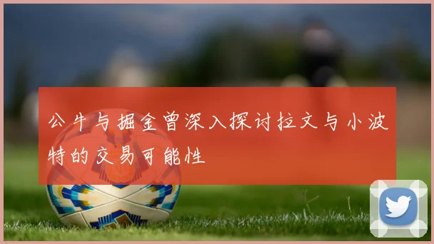 公牛与掘金曾深入探讨拉文与小波特的交易可能性