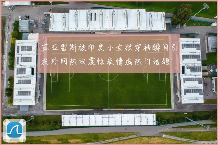 苏亚雷斯被印度小女孩穿裆瞬间引发外网热议震惊表情成热门话题