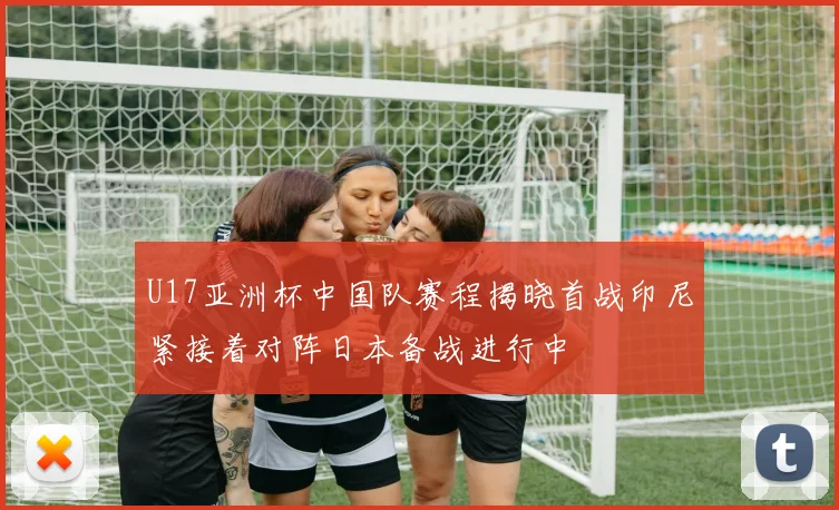 U17亚洲杯中国队赛程揭晓首战印尼紧接着对阵日本备战进行中