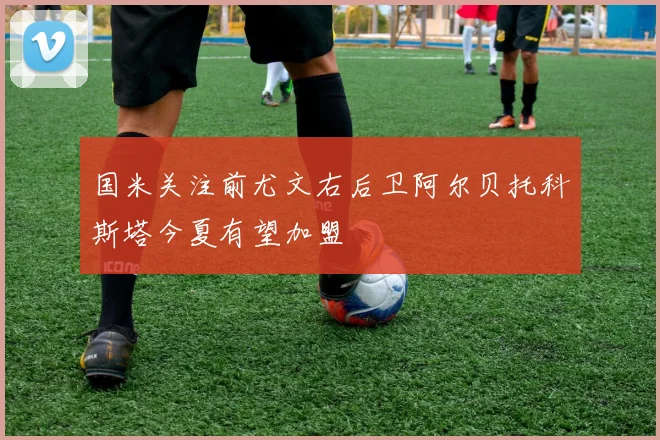 国米关注前尤文右后卫阿尔贝托科斯塔今夏有望加盟