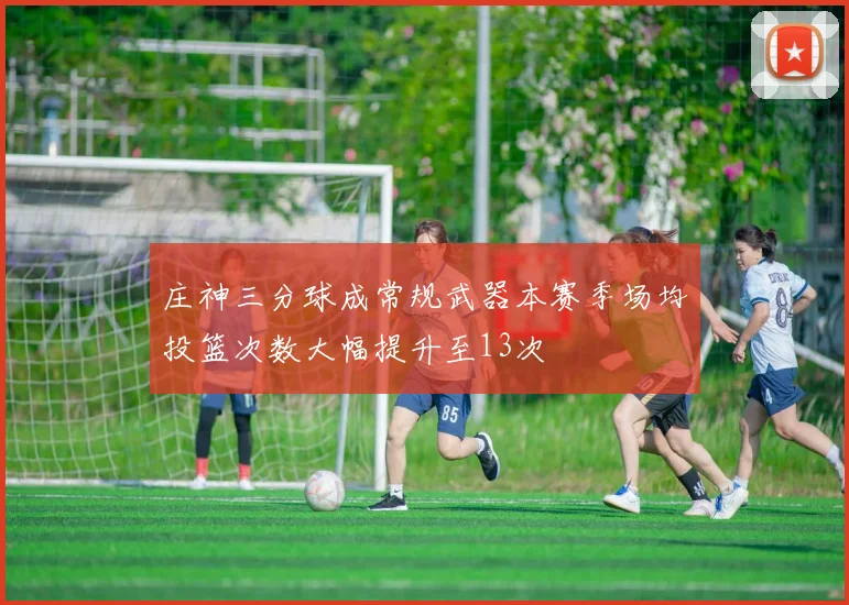 庄神三分球成常规武器本赛季场均投篮次数大幅提升至13次