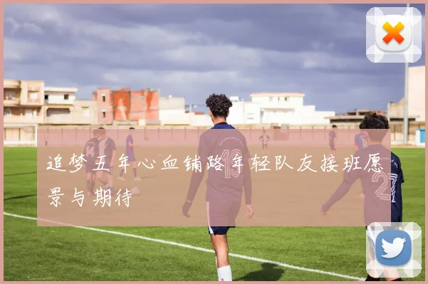 追梦五年心血铺路年轻队友接班愿景与期待
