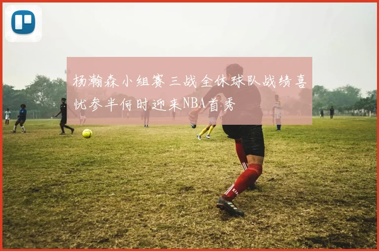 杨瀚森小组赛三战全休球队战绩喜忧参半何时迎来NBA首秀