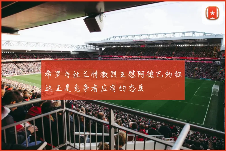 希罗与杜兰特激烈互怼阿德巴约称这正是竞争者应有的态度
