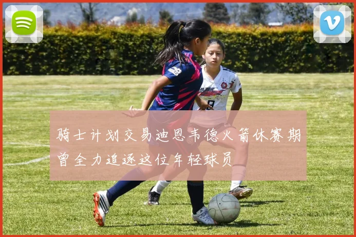 骑士计划交易迪恩韦德火箭休赛期曾全力追逐这位年轻球员
