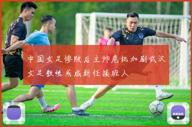 中国女足惨败后主帅危机加剧武汉女足教练或成新任接班人