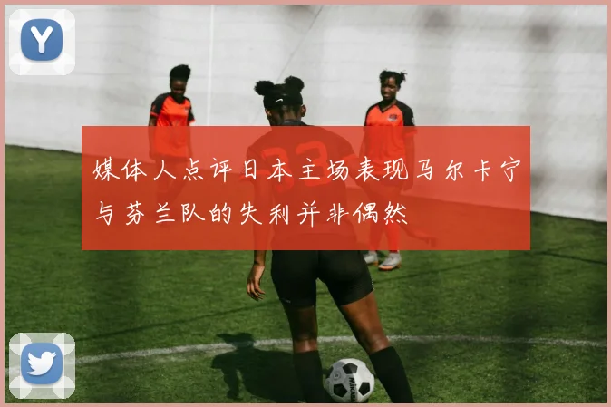 媒体人点评日本主场表现马尔卡宁与芬兰队的失利并非偶然