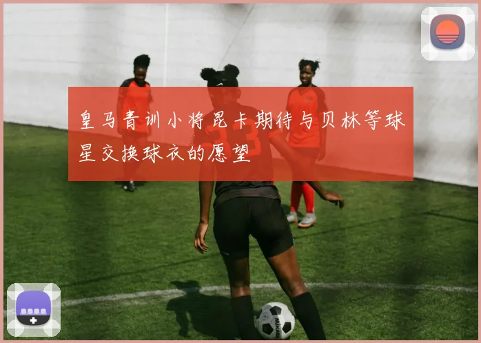 皇马青训小将昆卡期待与贝林等球星交换球衣的愿望