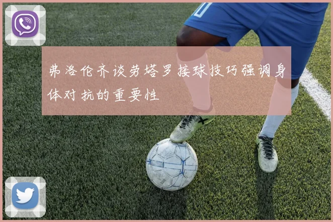 弗洛伦齐谈劳塔罗接球技巧强调身体对抗的重要性