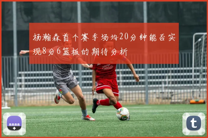 杨瀚森首个赛季场均20分钟能否实现8分6篮板的期待分析