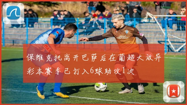 保维克托离开巴萨后在葡超大放异彩本赛季已打入6球助攻1次