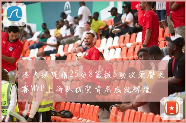 洛夫顿凭借25分8篮板5助攻荣膺决赛MVP上海队祝贺肯尼成就辉煌