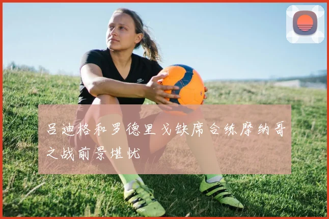 吕迪格和罗德里戈缺席合练摩纳哥之战前景堪忧