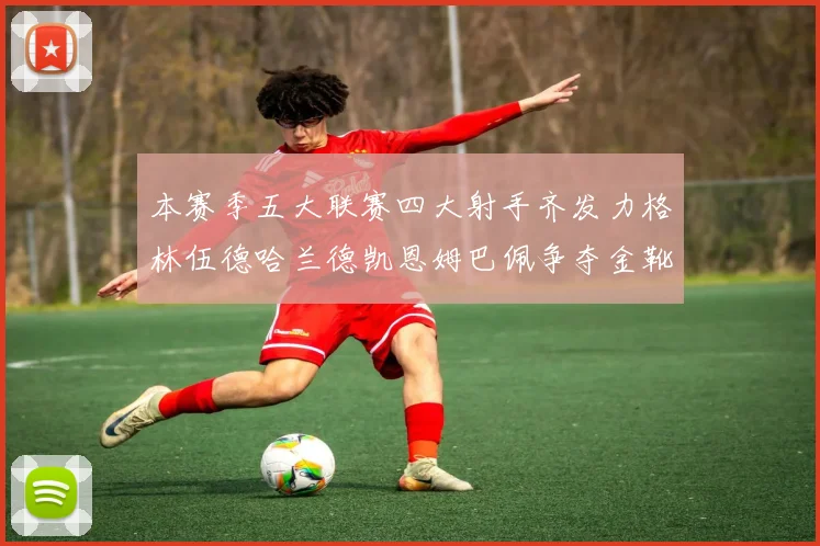 本赛季五大联赛四大射手齐发力格林伍德哈兰德凯恩姆巴佩争夺金靴荣耀