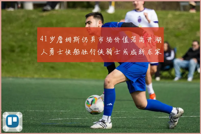 41岁詹姆斯仍具市场价值若离开湖人勇士快船独行侠骑士或成新东家