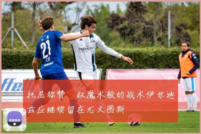 托尼称赞囧叔魔术般的战术伊尔迪兹应继续留在尤文图斯