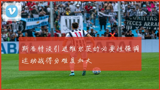 斯洛特谈引进维尔茨的必要性强调运动战得分难度加大