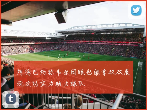 阿德巴约称韦尔闭眼也能拿双双展现攻防实力助力球队